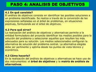 PASO 4: ANALISIS DE OBJETIVOS
4.1 En qué consiste?
El análisis de objetivos consiste en identificar las posibles soluciones a
un problema identificado. Se realiza a través de la conversión de las
expresiones señaladas en el árbol de problemas, en situaciones
positivas, formulando así el árbol de objetivos.
4.2 Para qué sirve?
La realización del análisis de objetivos y alternativas permite a la
entidad formuladora del proyecto identificar los medios posibles para la
solución del problema y seleccionar aquellos que resulten los más
adecuados para su solución. Los medios seleccionados configuran la
alternativa de solución del problema central. La alternativa elegida
debe ser pertinente y optima desde los puntos de vista técnico y
económico.
4.3 Cómo hacerlo?
En la realización del análisis de objetivos y alternativas se hace uso de
dos instrumentos: el árbol de objetivos y la matriz de análisis de
alternativas.
 