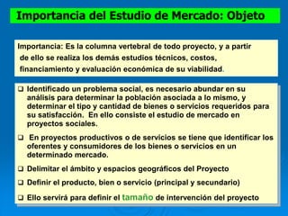  Identificado un problema social, es necesario abundar en su
análisis para determinar la población asociada a lo mismo, y
determinar el tipo y cantidad de bienes o servicios requeridos para
su satisfacción. En ello consiste el estudio de mercado en
proyectos sociales.
 En proyectos productivos o de servicios se tiene que identificar los
oferentes y consumidores de los bienes o servicios en un
determinado mercado.
 Delimitar el ámbito y espacios geográficos del Proyecto
 Definir el producto, bien o servicio (principal y secundario)
 Ello servirá para definir el tamaño de intervención del proyecto
Importancia del Estudio de Mercado: Objeto
Importancia: Es la columna vertebral de todo proyecto, y a partir
de ello se realiza los demás estudios técnicos, costos,
financiamiento y evaluación económica de su viabilidad.
 