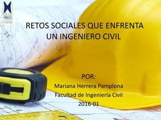 RETOS SOCIALES QUE ENFRENTA
UN INGENIERO CIVIL
POR:
Mariana Herrera Pamplona
Facultad de Ingeniería Civil
2016-01
 