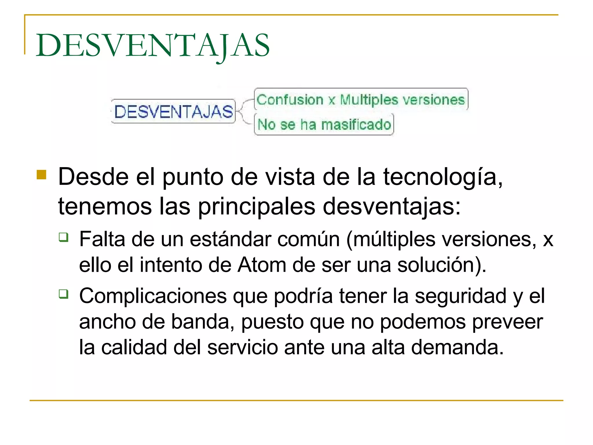 DESVENTAJAS Desde el punto de vista de la tecnología, tenemos las principales desventajas: Falta de un estándar común (múltiples versiones, x ello el intento de Atom de ser una solución). Complicaciones que podría tener la seguridad y el ancho de banda, puesto que no podemos preveer la calidad del servicio ante una alta demanda. 