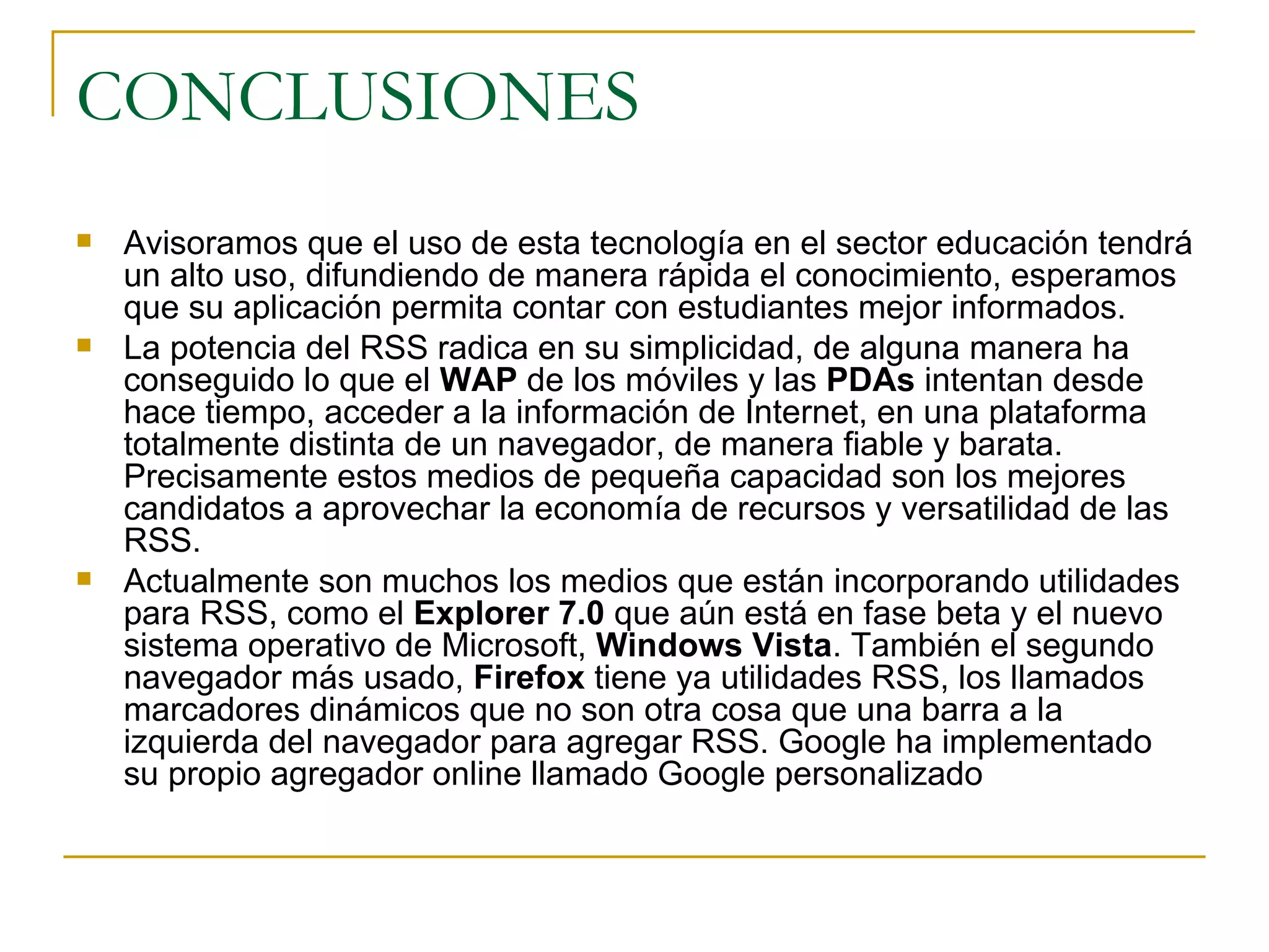CONCLUSIONES Avisoramos que el uso de esta tecnología en el sector educación tendrá un alto uso, difundiendo de manera rápida el conocimiento, esperamos que su aplicación permita contar con estudiantes mejor informados. La potencia del RSS radica en su simplicidad, de alguna manera ha conseguido lo que el  WAP  de los móviles y las  PDAs  intentan desde hace tiempo, acceder a la información de Internet, en una plataforma totalmente distinta de un navegador, de manera fiable y barata. Precisamente estos medios de pequeña capacidad son los mejores candidatos a aprovechar la economía de recursos y versatilidad de las RSS.  Actualmente son muchos los medios que están incorporando utilidades para RSS, como el  Explorer 7.0  que aún está en fase beta y el nuevo sistema operativo de Microsoft,  Windows Vista . También el segundo navegador más usado,  Firefox  tiene ya utilidades RSS, los llamados marcadores dinámicos que no son otra cosa que una barra a la izquierda del navegador para agregar RSS. Google ha implementado su propio agregador online llamado Google personalizado 