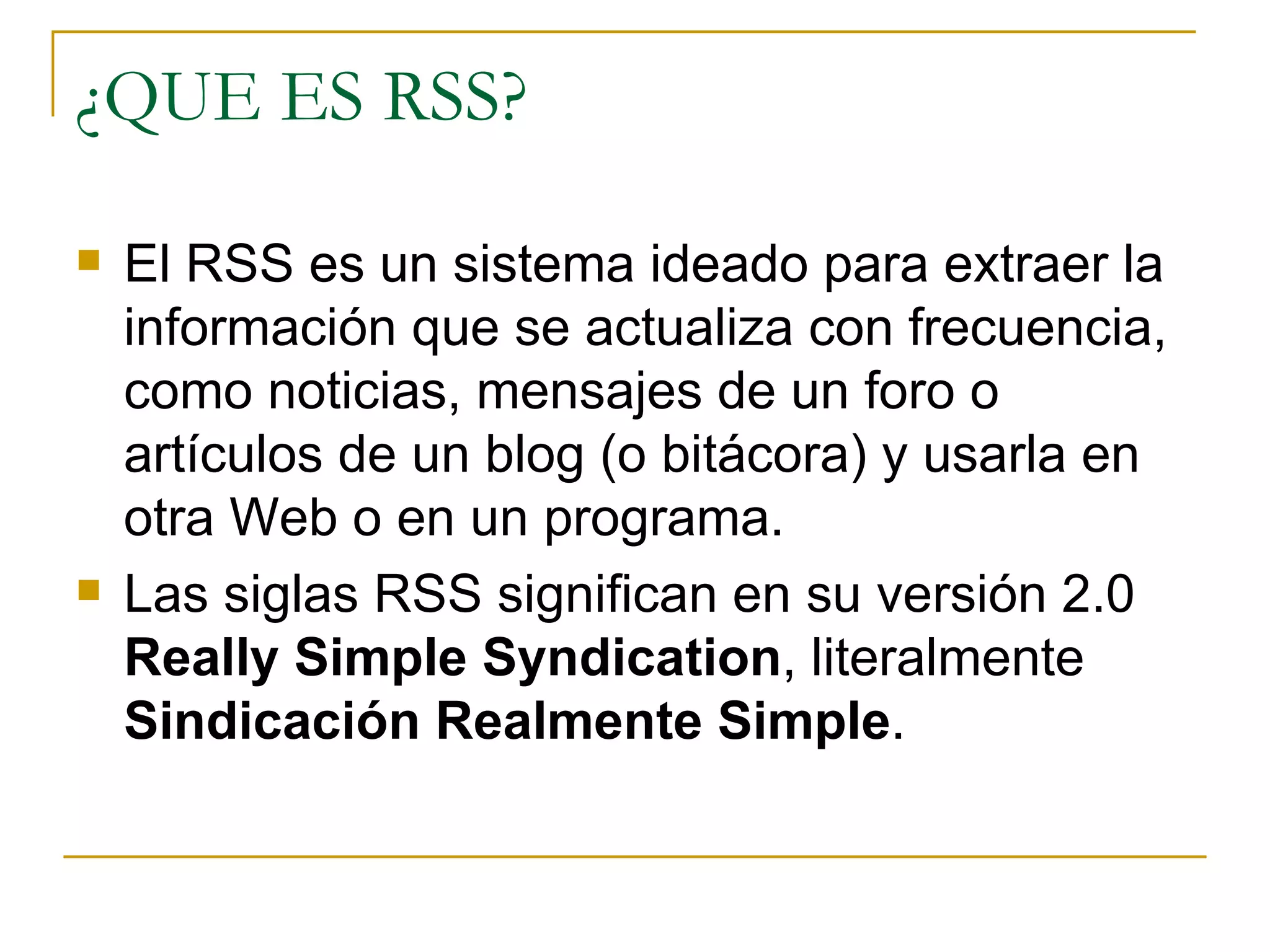 ¿QUE ES RSS? El RSS es un sistema ideado para extraer la información que se actualiza con frecuencia, como noticias, mensajes de un foro o artículos de un blog (o bitácora) y usarla en otra Web o en un programa. Las siglas RSS significan en su versión 2.0  Really Simple Syndication , literalmente  Sindicación Realmente Simple .  