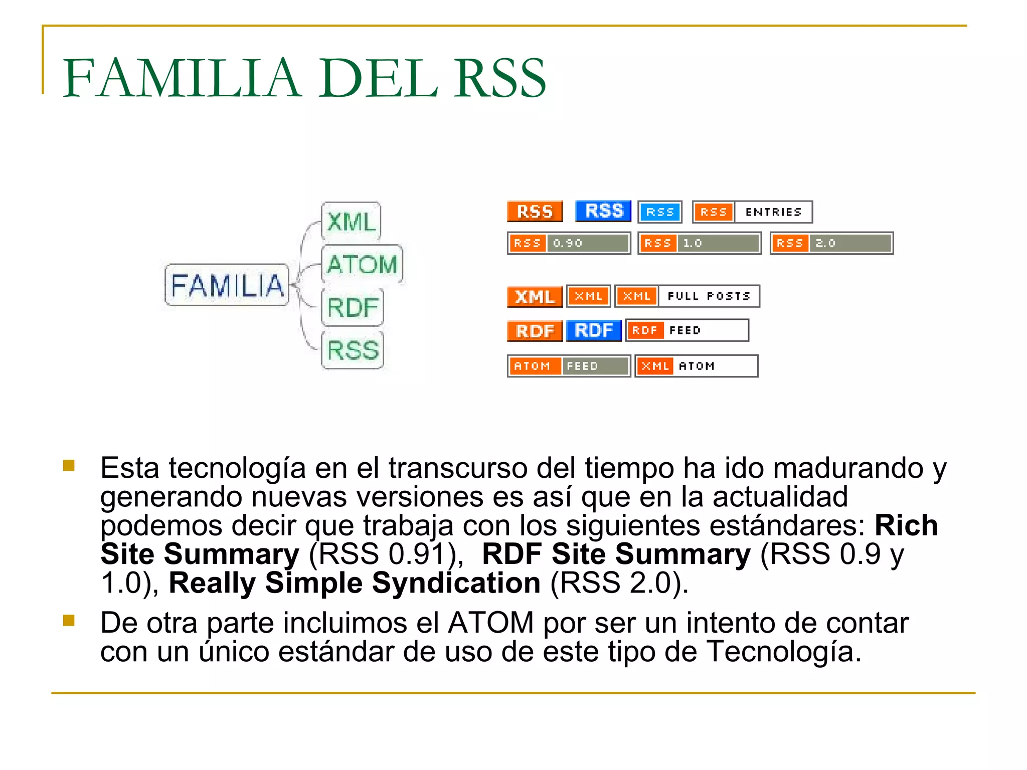 FAMILIA DEL RSS Esta tecnología en el transcurso del tiempo ha ido madurando y generando nuevas versiones es así que en la actualidad podemos decir que trabaja con los siguientes estándares:  Rich Site Summary  (RSS 0.91),  RDF Site Summary  (RSS 0.9 y 1.0),  Really Simple Syndication  (RSS 2.0). De otra parte incluimos el ATOM por ser un intento de contar con un único estándar de uso de este tipo de Tecnología.  