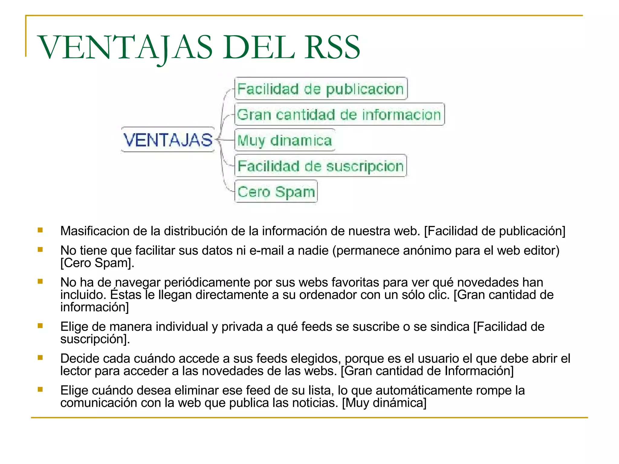 VENTAJAS DEL RSS Masificacion de la distribución de la información de nuestra web. [Facilidad de publicación] No tiene que facilitar sus datos ni e-mail a nadie (permanece anónimo para el web editor) [Cero Spam]. No ha de navegar periódicamente por sus webs favoritas para ver qué novedades han incluido. Éstas le llegan directamente a su ordenador con un sólo clic. [Gran cantidad de información] Elige de manera individual y privada a qué feeds se suscribe o se sindica [Facilidad de suscripción].  Decide cada cuándo accede a sus feeds elegidos, porque es el usuario el que debe abrir el lector para acceder a las novedades de las webs. [Gran cantidad de Información] Elige cuándo desea eliminar ese feed de su lista, lo que automáticamente rompe la comunicación con la web que publica las noticias. [Muy dinámica]  