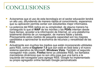 CONCLUSIONES Avisoramos que el uso de esta tecnología en el sector educación tendrá un alto uso, difundiendo de manera rápida el conocimiento, esperamos que su aplicación permita contar con estudiantes mejor informados. La potencia del RSS radica en su simplicidad, de alguna manera ha conseguido lo que el  WAP  de los móviles y las  PDAs  intentan desde hace tiempo, acceder a la información de Internet, en una plataforma totalmente distinta de un navegador, de manera fiable y barata. Precisamente estos medios de pequeña capacidad son los mejores candidatos a aprovechar la economía de recursos y versatilidad de las RSS.  Actualmente son muchos los medios que están incorporando utilidades para RSS, como el  Explorer 7.0  que aún está en fase beta y el nuevo sistema operativo de Microsoft,  Windows Vista . También el segundo navegador más usado,  Firefox  tiene ya utilidades RSS, los llamados marcadores dinámicos que no son otra cosa que una barra a la izquierda del navegador para agregar RSS. Google ha implementado su propio agregador online llamado Google personalizado 