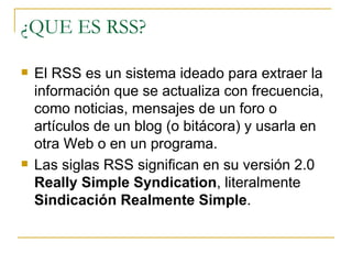 ¿QUE ES RSS? El RSS es un sistema ideado para extraer la información que se actualiza con frecuencia, como noticias, mensajes de un foro o artículos de un blog (o bitácora) y usarla en otra Web o en un programa. Las siglas RSS significan en su versión 2.0  Really Simple Syndication , literalmente  Sindicación Realmente Simple .  