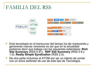 FAMILIA DEL RSS Esta tecnología en el transcurso del tiempo ha ido madurando y generando nuevas versiones es así que en la actualidad podemos decir que trabaja con los siguientes estándares:  Rich Site Summary  (RSS 0.91),  RDF Site Summary  (RSS 0.9 y 1.0),  Really Simple Syndication  (RSS 2.0). De otra parte incluimos el ATOM por ser un intento de contar con un único estándar de uso de este tipo de Tecnología.  