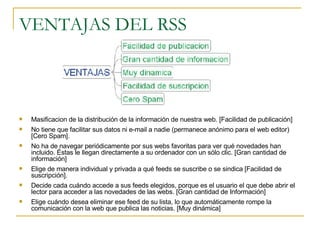VENTAJAS DEL RSS Masificacion de la distribución de la información de nuestra web. [Facilidad de publicación] No tiene que facilitar sus datos ni e-mail a nadie (permanece anónimo para el web editor) [Cero Spam]. No ha de navegar periódicamente por sus webs favoritas para ver qué novedades han incluido. Éstas le llegan directamente a su ordenador con un sólo clic. [Gran cantidad de información] Elige de manera individual y privada a qué feeds se suscribe o se sindica [Facilidad de suscripción].  Decide cada cuándo accede a sus feeds elegidos, porque es el usuario el que debe abrir el lector para acceder a las novedades de las webs. [Gran cantidad de Información] Elige cuándo desea eliminar ese feed de su lista, lo que automáticamente rompe la comunicación con la web que publica las noticias. [Muy dinámica]  