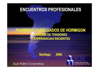 ENCUENTROS PROFESIONALES



  PAVIMENTOS DELGADOS DE HORMIGON
              ANALISIS DE TENSIONES
            Y EXPERIENCIAS RECIENTES



                 Santiago   2006

ICH Pablo Covarrubias
 Juan