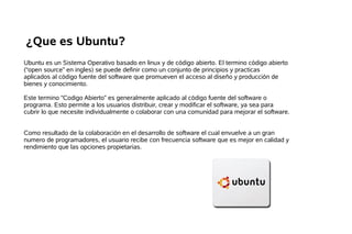 ¿Que es Ubuntu?
Ubuntu es un Sistema Operativo basado en linux y de código abierto. El termino código abierto
(“open source” en ingles) se puede definir como un conjunto de principios y practicas
aplicados al código fuente del software que promueven el acceso al diseño y producción de
bienes y conocimiento.

Este termino “Codigo Abierto” es generalmente aplicado al código fuente del software o
programa. Esto permite a los usuarios distribuir, crear y modificar el software, ya sea para
cubrir lo que necesite individualmente o colaborar con una comunidad para mejorar el software.


Como resultado de la colaboración en el desarrollo de software el cual envuelve a un gran
numero de programadores, el usuario recibe con frecuencia software que es mejor en calidad y
rendimiento que las opciones propietarias.