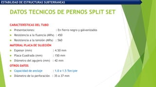 DATOS TECNICOS DE PERNOS SPLIT SET
CARACTERÍSTICAS DEL TUBO
 Presentaciones: : En fierro negro y galvanizados
 Resistencia a la fluencia (MPa) : 450
 Resistencia a la tensión (MPa) : 560
MATERIAL PLACA DE SUJECIÓN
 Espesor (mm) : 4.50 mm
 Placa Cuadrada (mm) : 150 mm
 Diámetro del agujero (mm) : 42 mm
OTROS DATOS
 Capacidad de anclaje : 1.0 a 1.5 Ton/pie
 Diámetro de la perforación : 35 a 37 mm
ESTABILIDAD DE ESTRUCTURAS SUBTERRANEAS
 
