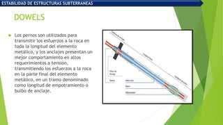 DOWELS
 Los pernos son utilizados para
transmitir los esfuerzos a la roca en
toda la longitud del elemento
metálico, y los anclajes presentan un
mejor comportamiento en altos
requerimientos a tensión,
transmitiendo los esfuerzos a la roca
en la parte final del elemento
metálico, en un tramo denominado
como longitud de empotramiento o
bulbo de anclaje.
ESTABILIDAD DE ESTRUCTURAS SUBTERRANEAS
 