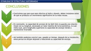 CONCLUSIONES
1
• Concluimos que para que sean efectivo el bolts y dowels, deben instalarse antes
de que se produzca un movimiento significativo en la masa rocosa.
2
• En conclusión, la capacidad de anclaje de los Split Sets no guarda una relación
lineal con su longitud, alcanzado un valor máximo de torna asintótica, lo cual
indica que, para longitudes superiores la capacidad de anclaje tiende a
mantenerse invariable
.
3
• Así también podemos concluir que, pasado un tiempo, después de su instalación,
estos pernos se aflojan dejando o reduciendo su capacidad de anclaje.
ESTABILIDAD DE ESTRUCTURAS SUBTERRANEAS
 