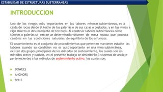 INTRODUCCION
Uno de los riesgos más importantes en las labores mineras subterráneas, es la
caída de rocas desde el techo de las galerías o de sus cajas o costados, y en las minas a
rajo abierto el deslizamiento de terrenos. Al construir labores subterráneas como
túneles o galerías se extrae un determinado volumen de masa rocosa que provoca
cambios en las condiciones naturales de equilibrio de los esfuerzos.
El sostenimiento es el conjunto de procedimientos que permiten mantener estable las
labores cuando su condición no es auto soportante en una mina subterránea,
existen dos grupos principales de los métodos de sostenimiento, los cuales son los
métodos activo y pasivos, en el presente trabajo se describirán 3 sistemas de anclaje
pertenecientes a los métodos de sostenimiento activo, los cuales son:
 DOWELS
 ANCHORS
 SPLIT
ESTABILIDAD DE ESTRUCTURAS SUBTERRANEAS
 