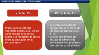 Proporciona resistencia
inmediata debido a su función
como anclaje de la resina
rápida y la reducción de costos
sobre su aplicación en el
sostenimiento
 Su escaza capacidad de
anclaje que en el mejor de
los casos no sobrepasa los
11Tn.
 La gran sensibilidad del
anclaje al diámetro de
perforación y los problemas
que plantee su durabilidad
VENTAJAS DESVENTAJAS
ESTABILIDAD DE ESTRUCTURAS SUBTERRANEAS
 