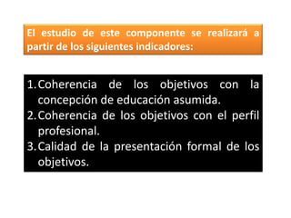 El estudio de este componente se realizará a
partir de los siguientes indicadores:


1.Coherencia de los objetivos con la
  concepción de educación asumida.
2.Coherencia de los objetivos con el perfil
  profesional.
3.Calidad de la presentación formal de los
  objetivos.
 
