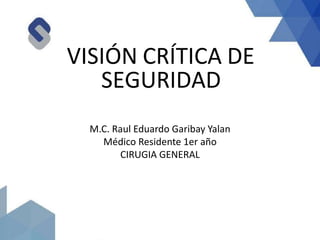 VISIÓN CRÍTICA DE
SEGURIDAD
M.C. Raul Eduardo Garibay Yalan
Médico Residente 1er año
CIRUGIA GENERAL
 