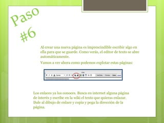 Al crear una nueva página es imprescindible escribir algo en
ella para que se guarde. Como verás, el editor de texto se abre
automáticamente.
Vamos a ver ahora como podemos explotar estas páginas:
Los enlaces ya los conoces. Busca en internet alguna página
de interés y escribe en la wiki el texto que quieras enlazar.
Dale al dibujo de enlace y copia y pega la dirección de la
página.
 