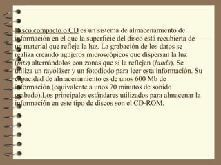 Disco compacto o CD  es un sistema de almacenamiento de  información en el que la superficie del disco está recubierta de un material que refleja la luz. La grabación de los datos se realiza creando agujeros microscópicos que dispersan la luz ( pits ) alternándolos con zonas que sí la reflejan ( lands ). Se utiliza un rayoláser y un fotodiodo para leer esta información. Su capacidad de almacenamiento es de unos 600 Mb de información (equivalente a unos 70 minutos de sonido grabado).Los principales estándares utilizados para almacenar la información en este tipo de discos son el CD-ROM. 