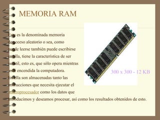 MEMORIA RAM  300 x 300 - 12 KB   Esta es la denominada memoria  de acceso aleatorio o sea, como  puede leerse también puede escribirse  en ella, tiene la característica de ser  volátil, esto es, que sólo opera mientras esté encendida la computadora.  En ella son almacenadas tanto las  instrucciones que necesita ejecutar el microprocesador  como los datos que  introducimos y deseamos procesar, así como los resultados obtenidos de esto.  