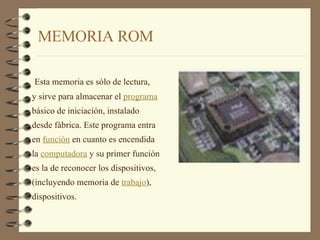 MEMORIA ROM Esta memoria es sólo de lectura,  y sirve para almacenar el  programa   básico de iniciación, instalado  desde fábrica. Este programa entra  en  función  en cuanto es encendida  la  computadora  y su primer función  es la de reconocer los dispositivos,  (incluyendo memoria de  trabajo ),  dispositivos. 