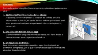 El software:
Son los elementos intangibles (sistema operativo, aplicaciones y documentos
etc.)
1.- Los Sistemas Operativos realizan tareas básicas:
1. Tales como: Reconocimiento de la conexión del teclado, enviar la
información a la pantalla, no perder de vista archivos y directorios en el
disco, y controlar los dispositivos periféricos tales como impresoras,
escáner, etc.
2.- Una aplicación (también llamada app):
1. Es simplemente un programa informático creado para llevar a cabo o
facilitar una tarea en un dispositivo informático.
3.- Un Documento Electrónico :
Es un documento cuyo soporte material es algún tipo de dispositivo
electrónico o magnético, y en el que el contenido está codificado mediante
algún tipo de código digital.

 