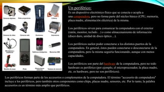 Un periférico:
Es un dispositivo electrónico físico que se conecta o acopla a
una computadora, pero no forma parte del núcleo básico (CPU, memoria,
placa madre, alimentación eléctrica) de la misma.
Los periféricos sirven para comunicar la computadora con el exterior
(ratón, monitor, teclado…) o como almacenamiento de información
(disco duro, unidad de disco óptico…).
Los periféricos suelen poder conectarse a los distintos puertos de la
computadora. En general, éstos pueden conectarse o desconectarse de la
computadora, pero la misma seguiría funcionando, aunque con menos
capacidades.
Los periféricos son parte del hardware de la computadora, pero no todo
hardware es periférico (por ejemplo, el microprocesador, la placa madre,
etc. es hardware, pero no son periféricos).
Los periféricos forman parte de los accesorios o complementos de la computadora. El término "accesorio de computadora"
incluye a los periféricos, pero también otros componentes como chips, placas madre, sensores, etc. Por lo tanto, la palabra
accesorios es un término más amplio que periféricos.

 
