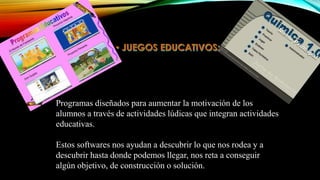 Programas diseñados para aumentar la motivación de los
alumnos a través de actividades lúdicas que integran actividades
educativas.
Estos softwares nos ayudan a descubrir lo que nos rodea y a
descubrir hasta donde podemos llegar, nos reta a conseguir
algún objetivo, de construcción o solución.

 