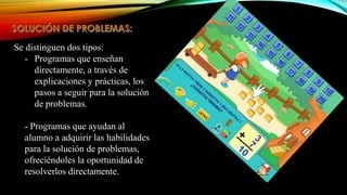 Se distinguen dos tipos:
- Programas que enseñan
directamente, a través de
explicaciones y prácticas, los
pasos a seguir para la solución
de problemas.
- Programas que ayudan al
alumno a adquirir las habilidades
para la solución de problemas,
ofreciéndoles la oportunidad de
resolverlos directamente.

 