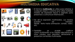 • El término multimedia se utiliza para referirse a
cualquier objeto o sistema que utiliza múltiples
medios de expresión físicos o digitales para
presentar o comunicar información.
• De allí la expresión multimedios. Los medios
pueden
ser
variados,
desde texto hasta animación, sonido, video,
etc.
• También
se
puede
calificar
como multimedia a los medios electrónicos u
otros medios que permiten almacenar y
presentar contenido multimedia

 
