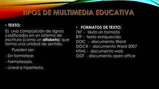 • TEXTO:
Es una composición de signos
codificados en un sistema de
escritura (como un alfabeto) que
forma una unidad de sentido.
Pueden ser:

- Sin formatear.
- Formateado.
- Lineal e hipertexto.

• FORMATOS DE TEXTO:
TXT - texto sin formato
RTF - texto enriquecido
DOC - documento Word
DOCX - documento Word 2007
HTML - documento web
ODT - documento open office

 
