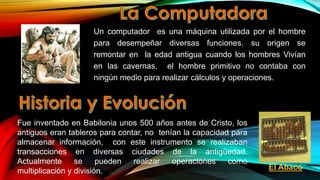 Un computador es una máquina utilizada por el hombre
para desempeñar diversas funciones, su origen se
remontar en la edad antigua cuando los hombres Vivían
en las cavernas, el hombre primitivo no contaba con
ningún medio para realizar cálculos y operaciones.

Fue inventado en Babilonia unos 500 años antes de Cristo, los
antiguos eran tableros para contar, no tenían la capacidad para
almacenar información, con este instrumento se realizaban
transacciones en diversas ciudades de la antigüedad.
Actualmente
se
pueden
realizar
operaciones
como
multiplicación y división.

El Abaco

 
