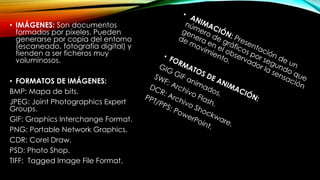 • IMÁGENES: Son documentos
formados por pixeles. Pueden
generarse por copia del entorno
(escaneado, fotografía digital) y
tienden a ser ficheros muy
voluminosos.
• FORMATOS DE IMÁGENES:
BMP: Mapa de bits.
JPEG: Joint Photographics Expert
Groups.
GIF: Graphics Interchange Format.
PNG: Portable Network Graphics.
CDR: Corel Draw.
PSD: Photo Shop.
TIFF: Tagged Image File Format.

 