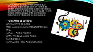 • SONIDO: Es cualquier fenómeno que
involucre la propagación en forma de
ondas elásticas audibles o casi inaudibles,
generalmente a través de un fluido (u otro
medio elástico) que este generando
movimiento vibratorio de un cuerpo.
• FORMATOS DE SONIDO:
WAV: Archivo de onda.
MIDI: Musical Instrument Digital Interface.
MP3.
MPEG-1: Audio Player 3.
WMA: Windows Media Audio.
KAR: Karaoke.
RA/RAM/RM: Real Audio Networks.

 