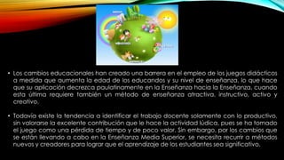 • Los cambios educacionales han creado una barrera en el empleo de los juegos didácticos
a medida que aumenta la edad de los educandos y su nivel de enseñanza, lo que hace
que su aplicación decrezca paulatinamente en la Enseñanza hacia la Enseñanza, cuando
esta última requiere también un método de enseñanza atractiva, instructivo, activo y
creativo.
• Todavía existe la tendencia a identificar el trabajo docente solamente con lo productivo,
sin valorarse la excelente contribución que le hace la actividad lúdica, pues se ha tomado
el juego como una pérdida de tiempo y de poco valor. Sin embargo, por los cambios que
se están llevando a cabo en la Enseñanza Media Superior, se necesita recurrir a métodos
nuevos y creadores para lograr que el aprendizaje de los estudiantes sea significativo.

 