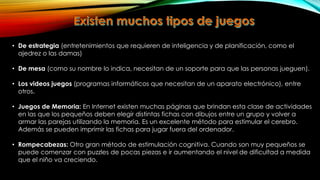 • De estrategia (entretenimientos que requieren de inteligencia y de planificación, como el
ajedrez o las damas)
• De mesa (como su nombre lo indica, necesitan de un soporte para que las personas jueguen).
• Los videos juegos (programas informáticos que necesitan de un aparato electrónico), entre
otros.
• Juegos de Memoria: En Internet existen muchas páginas que brindan esta clase de actividades
en las que los pequeños deben elegir distintas fichas con dibujos entre un grupo y volver a
armar las parejas utilizando la memoria. Es un excelente método para estimular el cerebro.
Además se pueden imprimir las fichas para jugar fuera del ordenador.
• Rompecabezas: Otro gran método de estimulación cognitiva. Cuando son muy pequeños se
puede comenzar con puzzles de pocas piezas e ir aumentando el nivel de dificultad a medida
que el niño va creciendo.

 