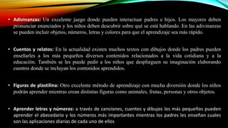 • Adivinanzas: Un excelente juego donde pueden interactuar padres e hijos. Los mayores deben
pronunciar enunciados y los niños deben descubrir sobre qué se está hablando. En las adivinanzas
se pueden incluir objetos, números, letras y colores para que el aprendizaje sea más rápido.
• Cuentos y relatos: En la actualidad existen muchos textos con dibujos donde los padres pueden
enseñarles a los más pequeños diversos contenidos relacionados a la vida cotidiana y a la
educación. También se les puede pedir a los niños que desplieguen su imaginación elaborando
cuentos donde se incluyan los contenidos aprendidos.
• Figuras de plastilina: Otro excelente método de aprendizaje con mucha diversión donde los niños
podrán aprender mientras crean distintas figuras como animales, frutas, personas y otros objetos.
• Aprender letras y números: a través de canciones, cuentos y dibujos los más pequeños pueden
aprender el abecedario y los números más importantes mientras los padres les enseñan cuales
son las aplicaciones diarias de cada uno de ellos

 