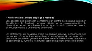 • Plataformas de Software propio (o a medida):
Son aquellas que desarrollan e implementan dentro de la misma Institución
Académica. Su finalidad no está dirigida a su comercialización. Se
diferencian de las de software libre en que no están pensadas para su
distribución masiva a un conjunto de usuarios.
Las plataformas de desarrollo propio no persigue objetivos económicos, sino
responden más a factores educativos y pedagógicos. No se suelen dar a
conocer al público en general. Por tanto, de este último tipo de plataformas
se desconoce su número y los estudios sobre ellas prácticamente no existen.

 