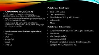 Plataformas de software:
• PLATAFORMAS INFORMATICAS
En informática, existen diferentes
básicamente dos tipos de plataformas:
• Arquitectura de hardware (la arquitectura
de una computadora)
• Framework de software (el sistema
operativo, interfaces de usuario, lenguaje
de programación)
•
•
•
•
•
•

Plataformas como sistemas operativos:
Windows
Linux
AmigaOS
Solaris
Mac OS

Java - JDK y JRE
.NET Framework
Mozilla Prism XUL y XUL Runner
Adobe AIR
Mono
Plataformas de hardware:
Arquitectura RISC (ej, Sun, DEC Alpha cluster, etc).
Macintosh
x86 (las típicas PC)
Arquitectura ARM
Cualquier variedad de consola de videojuego. Por
ejemplo, Xbox, Playstation, etc.

 