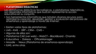 • PLATAFORMAS DIDACTICAS
Las plataformas didácticas tecnológicas, o plataformas telemáticas,
son desarrollos informáticos que buscan representar la acción
educativa en su conjunto.
• Son herramientas informáticas que brindan diversos recursos para
optimizar la creación, desarrollo, gestión y evaluación del proceso de
enseñanza y aprendizaje a través de Internet.
•
•
•
•
•
•
•

Existen varios tipos de plataformas:
LMS – KMS - ERP – CRM - CMS –
Algunas de ellas son:
Plataforma CAE (ver web) – WebCT – BlackBoard - Chamilo
E-ducativa - Dokeos - OfficeManager
Moodle - Nexus (Plataforma de enseñanza-aprendizaje)
ILIAS, entre otras

 