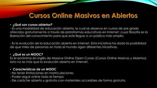 • ¿Qué son cursos abiertos?
- Es una modalidad de educación abierta, la cual se observa en cursos de pre grado
ofrecidos gratuitamente a través de plataformas educativas en Internet; cuya filosofía es la
liberación del conocimiento para que este llegue a un público más amplio.
- Es la evolución de la educación abierta en internet. Esta iniciativa ha dado la posibilidad
de que miles de personas en todo el mundo sigan diferentes iniciativas.
• ¿Qué es un MOOC?
Es el acrónimo en inglés de Massive Online Open Curses (Cursos Online Masivos y Abiertos),
esto no es más que la evolución abierta en internet.
• Características de un MOOC
- No tener limitaciones en matriculaciones.
- Poder seguir online todo el tiempo
- De carácter abierto y gratuito con materiales accesibles de forma gratuita.

 