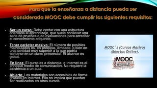 Ser un curso: Debe contar con una estructura
orientada al aprendizaje, que suele conllevar una
serie de pruebas o de evaluaciones para acreditar
el conocimiento adquirido.
Tener carácter masivo: El número de posibles
matriculados es, en principio, ilimitado, o bien en
una cantidad muy superior a la que podría
contarse en un curso presencial. El alcance es
global.
En línea: El curso es a distancia, e Internet es el
principal medio de comunicación. No requiere la
asistencia a un aula.
Abierto: Los materiales son accesibles de forma
gratuita en Internet. Ello no implica que puedan
ser reutilizados en otros cursos.

 