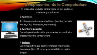 El ordenador se divide básicamente en dos partes: el
hardware y el software
El hardware:
Es el conjunto de elementos físicos (monitor, teclado,
mouse, CPU, impresora, entre otros).
1. Monitor o pantalla:
Es un dispositivo de salida que muestra los resultados
procesados en la computadora.
2. Teclado:
Es un dispositivo que permite ingresar información,
tiene entre 101-108 teclas y está dividido en cuatro
bloques.

 
