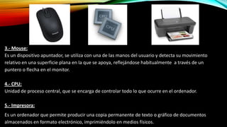 3.- Mouse:
Es un dispositivo apuntador, se utiliza con una de las manos del usuario y detecta su movimiento
relativo en una superficie plana en la que se apoya, reflejándose habitualmente a través de un
puntero o flecha en el monitor.
4.- CPU:
Unidad de proceso central, que se encarga de controlar todo lo que ocurre en el ordenador.
5.- Impresora:
Es un ordenador que permite producir una copia permanente de texto o gráfico de documentos
almacenados en formato electrónico, imprimiéndolo en medios físicos.

 