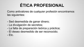 ÉTICA PROFESIONAL
Como antivalores de cualquier profesión encontramos
las siguientes:
- Sed desmedida de ganar dinero;
- La divulgación de secretos;
- La falta de preparación teórica y práctica;
- El deseo desmedido de ser reconocido;
- Etc.
 