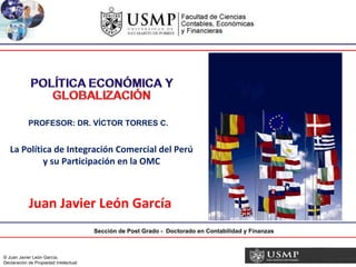 Sección de Post Grado -  Doctorado en Contabilidad y Finanzas PROFESOR: DR. VÍCTOR TORRES C. La Política de Integración Comercial del Perú y su Participación en la OMC Juan Javier León García 