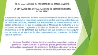 10 de junio del 2004 EL CONGRESO DE LA REPUBLICA CREA:
LA LEY MARCO DEL SISTEMA NACIONAL DE GESTIÓN AMBIENTAL
LEY Nº 28245
•La presente Ley Marco del Sistema Nacional de Gestión Ambiental SNGA tiene
por objeto asegurar el más eficaz cumplimiento de los objetivos ambientales de
las entidades públicas; fortalecer los mecanismos de transectorialidad en la
gestion ambiental, el rol que le corresponde al Ministerio del Ambiente, y a las
entidades sectoriales, regionales y locales en el ejercicio de sus atribuciones
ambientales a fin de garantizar que cumplan con sus funciones y de asegurar
que se evite en el ejercicio de ellas superposiciones, omisiones, duplicidad,
vacíos o conflictos.
• tiene por finalidad orientar, integrar, coordinar, supervisar, evaluar y
garantizar la aplicación de las políticas, planes, programas y acciones
destinados a la protección del ambiente y contribuir a la conservación y
aprovechamiento sostenible de los recursos naturales.
 