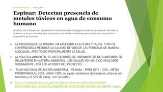  LA PRESENCIA DE LA MINERIA HA AFECTADO A LA FLORA Y FAUNA Y NO HA
CONTRIBUIDO A MEJORAR LA CALIDAD DE VIDA DE LAS PERSONAS DE MANERA
ADECUADA, AFECTANDO PRINCIPALMENTE LA SALUD.
 LA POLITICA AMBIENTAL ES UN CONJUNTO DE LINEAMIENTOS DE CUMPLIMIENTO
OBLIGATORIO EN MATERIA AMBIENTAL, LOS CUALES NO HAN SIDO APLICADOS
DEBIDAMENTE, POR LOS ACTORES DEL PROYECTO.
 PLAN NACIONAL DE ACCION AMBIENTAL - PLANAA - PERÚ 2011 – 2021, METAS
PRIORITARIAS AL 2021, AGUA:100% de aguas residuales domésticas urbanas son
tratadas y el 50% de éstas, son reusadas.
 http://cooperaccion.org.pe/la-vida-no-vale-un-cobre-documental-
transmedia-que-retrata-la-tragedia-de-la-actividad-minera-en-espinar-cusco/
 