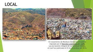 LOCAL
El tratamiento de Residuos Sólidos se encuentra
regulado por el Decreto Legislativo Nº 1278,
Ley de Gestión Integral de los Residuos Sólidos,
el cual fue publicada el 23 de diciembre del 2016.
 