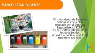 El tratamiento de Residuos
Sólidos se encuentra
regulado por el Decreto
Legislativo Nº 1278,
Ley de Gestión Integral de los
Residuos Sólidos,
el cual fue publicada el 23 de
diciembre del 2016.
MARCO LEGAL VIGENTE
 